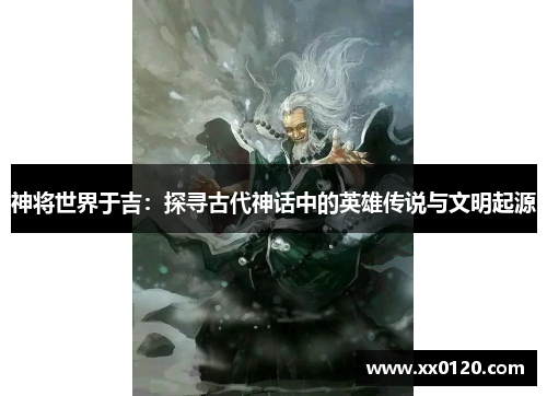 神将世界于吉:探寻古代神话中的英雄传说与文明起源 神将世界于吉:探寻古代神话中的英雄传说与文明起源